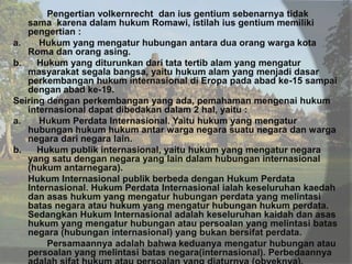 Pengertian volkernrecht dan ius gentium sebenarnya tidak
sama karena dalam hukum Romawi, istilah ius gentium memiliki
pengertian :
a.
Hukum yang mengatur hubungan antara dua orang warga kota
Roma dan orang asing.
b.
Hukum yang diturunkan dari tata tertib alam yang mengatur
masyarakat segala bangsa, yaitu hukum alam yang menjadi dasar
perkembangan hukum internasional di Eropa pada abad ke-15 sampai
dengan abad ke-19.
Seiring dengan perkembangan yang ada, pemahaman mengenai hukum
internasional dapat dibedakan dalam 2 hal, yaitu :
a.
Hukum Perdata Internasional. Yaitu hukum yang mengatur
hubungan hukum hukum antar warga negara suatu negara dan warga
negara dari negara lain.
b.
Hukum publik internasional, yaitu hukum yang mengatur negara
yang satu dengan negara yang lain dalam hubungan internasional
(hukum antarnegara).
Hukum Internasional publik berbeda dengan Hukum Perdata
Internasional. Hukum Perdata Internasional ialah keseluruhan kaedah
dan asas hukum yang mengatur hubungan perdata yang melintasi
batas negara atau hukum yang mengatur hubungan hukum perdata.
Sedangkan Hukum Internasional adalah keseluruhan kaidah dan asas
hukum yang mengatur hubungan atau persoalan yang melintasi batas
negara (hubungan internasional) yang bukan bersifat perdata.
Persamaannya adalah bahwa keduanya mengatur hubungan atau
persoalan yang melintasi batas negara(internasional). Perbedaannya

 
