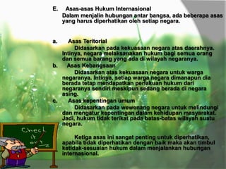E.

Asas-asas Hukum Internasional
Dalam menjalin hubungan antar bangsa, ada beberapa asas
yang harus diperhatikan oleh setiap negara.

a.

Asas Teritorial
Didasarkan pada kekuasaan negara atas daerahnya.
Intinya, negara melaksanakan hukum bagi semua orang
dan semua barang yang ada di wilayah negaranya.
b.
Asas Kebangsaan
Didasarkan atas kekuasaan negara untuk warga
negaranya. Intinya, setiap warga negara dimanapun dia
berada tetap mendapatkan perlakuan hukum dari
negaranya sendiri meskipun sedang berada di negara
asing.
c.
Asas kepentingan umum
Didasarkan pada wewenang negara untuk melindungi
dan mengatur kepentingan dalam kehidupan masyarakat.
Jadi, hukum tidak terikat pada batas-batas wilayah suatu
negara.
Ketiga asas ini sangat penting untuk diperhatikan,
apabila tidak diperhatikan dengan baik maka akan timbul
ketidak-sesuaian hukum dalam menjalankan hubungan
internasional.

 