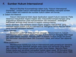 F.

Sumber Hukum Internasional

Menurut Mochtar Kusumaatmaja dalam buku “Hukum Internasional
Humaniter”, sumber hukum internasional dapat dibedakan mennjadi sumber
hukum dalam arti material dan sumber hukum dalam arti formal.
a. Dalam Arti Material
Hukum internasional tidak dapat dipaksakan seperti hukum nasional. Pada
dasarnya masyarakat negara-negara atau masyarakat bangsa-bangsa yang
anggotanya didasarkan pada kesukarelaaan dan kesadaran, sedangkan
kekuasaan tertinggi tetap berada di negara masing-masing.
Meski demikian, ada sebagian besar negara anggota masyarakat yang
mentaati kaidah-kaidah hukum internasional. Mengenai hal ini ada dua aliran
yang memiliki pendapat berbeda.
· Aliran naturalis
Bersandar pada hak asasi dan hak alamiah. Menurut teori ini, hukum
internasional adalah hukum alam sehingga kedudukannya dianggap lebih tinggi
dari pada hukum nasional. Pencetus teori ini adalah Grotius (Hugo De Groot)
dan kemudian disempurnakan oleh Emmerich Vattel, ahli hukum dan diplomat
Swiss.
· Aliran positivisme
Mendasarkan berlakunya hukum internasional pada persetujuan bersama
dari negara-negara ditambah dengan asas pacta sunt servanda yang dianut
oleh mazhab Wina dengan pelopornya yaitu Hans Kelsen. Menurut Hans
Kelsen pacta sunt servanda merupakan kaidah dasar pasal 26 Konvensi Wina
tentang Hukum Perjanjian (Viena Convention of The Law of treatis) tahun 1969.

 