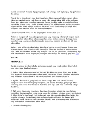 muncul, seperti fiqh ekonomi, fiqh perdagangan, fiqh keluarga, fiqh lingkungan, fiqh perbankan 
dan lainnya. 
Apabila hal ini bisa dikenal maka disini tidak hanya bicara mengenai hukum, namun hukum 
Islam yang menjadi ruhnya pada dasarnya berarti etika atau ruh islam, tidak diskursus hukum 
dalam ilmu hukum atau perundang-undangan. Dengan demikian maka metode induktif harus 
bisa dipakai dengan leluasa sambil mengakui deduktif dan bahkan landasan wahyu yang dalam 
banyak sisi bisa dilihat sebagai metafisika. Ini proyek besar, dimana mengerjakannya harus 
menguasai pula ilmu- ilmu sosial dan humaniora modern. 
Dari uraian tersebut diatas, ada dua hal yang bisa dikemukakan yaitu : 
Pertama : Cakupan fiqh baik dalam pengertiannya yang bercabang-cabang tadi maupun masih 
dalam pengertian hukum Islam, adalah sangat luas, seluas perilaku manusia. Sehingga kasus-kasus 
baru yang sedang dan akan bermunculan akan selalu menuntut jawaban dari fiqh atau 
hukum islam. 
Kedua : agar selalu tetap eksis hukum islam harus mampu memberi jawaban dengan cepat 
terhadap tuntutan yang dibutuhkan oleh masyarakat. Disatu sisi jawaban itu harus cepat dan 
tepat., untuk itu diperlukan pemikir yang mumpuni, dari sisi lain spesialisasi cabang-cabang fiqh 
perlu dikembangkan sesuai dengan perkembangan sosial budaya dan tehnologi yang ada. [27] 
BAB. III 
KESIMPULAN 
Bab ini merupakan jawaban terhadap pertanyaan masalah yang penulis ajukan dalam bab. I. 
yaitu bahwa yang dimaksud dengan : 
1. Hukum Islam sebenarnya tidak lain dari pada fiqh islam atau syariat Islam, yaitu koleksi 
daya upaya para fuqaha dalam menerapkan syariat Islam sesuai dengan kebutuhan masyarakat 
yang bersumber kepada al-Qur’an As-Sunnah dan Ijmak para sahabat dan tabi’in. 
2. Syariat : Bawa syari’at, yang dimaksud adalah wahyu Allah dan sabda Rasulullah, 
merupakan dasar-dasar hukum yang ditetapkan Allah melalui Rasul-Nya, yang wajib diikuti 
oleh orang islam dasar-dasar hukum ini dijelaskan lebih lanjut oleh Nabi Muhammad sebagai 
Rosul-Nya. 
3. Fiqh artinya faham atau pengertian., dapat juga dirumuskan sebagai ilmu yang bertugas 
menentukan dan menguraikan norma-norma dasar dan ketentuan- ketentuan umum yang terdapat 
di dalam al-Qur’an dan Sunnah Nabi Muhammad yang direkam dalam kitab-kitab hadits, dan 
berusaha memahami hukum-hukum yang terdapat di dalam al-Qur’an dan Sunnah nabi 
Muhammad untuk diterapkan pada perbuatan manusia yang telah dewasa yang sehat akalnya 
yang berkewajiban melaksanakan hukum islam. 
2. Karakter dan tantangannya 
 