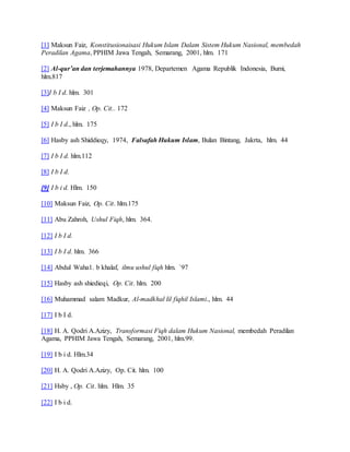 [1] Maksun Faiz, Konstitusionaisasi Hukum Islam Dalam Sistem Hukum Nasional, membedah 
Peradilan Agama, PPHIM Jawa Tengah, Semarang, 2001, hlm. 171 
[2] Al-qur’an dan terjemahannya 1978, Departemen Agama Republik Indonesia, Bumi, 
hlm.817 
[3]I b I d. hlm. 301 
[4] Maksun Faiz , Op. Cit.. 172 
[5] I b I d., hlm. 175 
[6] Hasby ash Shiddieqy, 1974, Falsafah Hukum Islam, Bulan Bintang, Jakrta, hlm. 44 
[7] I b I d. hlm.112 
[8] I b I d. 
[9] I b i d. Hlm. 150 
[10] Maksun Faiz, Op. Cit. hlm.175 
[11] Abu Zahroh, Ushul Fiqh, hlm. 364. 
[12] I b I d. 
[13] I b I d. hlm. 366 
[14] Abdul Waha1. b khalaf, ilmu ushul fiqh hlm. `97 
[15] Hasby ash shiedieqi, Op. Cit. hlm. 200 
[16] Muhammad salam Madkur, Al-madkhal lil fiqhil Islami., hlm. 44 
[17] I b I d. 
[18] H. A. Qodri A.Azizy, Transformasi Fiqh dalam Hukum Nasional, membedah Peradilan 
Agama, PPHIM Jawa Tengah, Semarang, 2001, hlm.99. 
[19] I b i d. Hlm.34 
[20] H. A. Qodri A.Azizy, Op. Cit. hlm. 100 
[21] Hsby , Op. Cit. hlm. Hlm. 35 
[22] I b i d. 
 