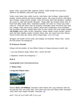 dengan wahyu, yang berarti diluar jangkauan manusia, adalah masalah besar yang harus 
diluruskan dan diletakkan pada posisi yang seharusnya. 
Sumber utama hukum islam adalah al-qur’an, maka hukum islam berfungsi sebagai pemberi 
petunjuk, pemberi pedoman dan batasan terhadap manusia. Jika sesuatu itu haram, maka hukum 
islam berfungsi sebagai pemberi petunjuk bahwa hal tersebut tidak boleh dikerjakan, sebaliknya 
jika sesuatu itu wajib maka haruslah dikerjakan.. dengan istilah lain ketentuan hukum islam itu 
berarti hasil ijtihad fuqaha dalam menjabarkan petunjuk dari wahyu itu. Namun yang terjadi 
selama ini seolah-olah hukum islam itu merupakan seperangkat aturan dan batasan yang sudah 
mati, sehingga selalu terkesan pasif. Akhirnya hukum islam menimbulkan kesan menakutkan 
bagi masyarakat sekitarnya, padahal hukum islam itu harus bersifat aktif sesuai dengan pendapat 
Abu Hanifah adanya istilah ma’rifat (mengetahui) dimana kalimah tersebut memberi inspirasi 
untuk aktif tidak terlambat memberi ketentuan hukum islam, jika muncul kasus baru. Batasan-batasan 
tersebut dalam ilmu hukum disebut sebagai fungsi sosial control.[5] 
Berangkat dari masalah tersebut penuls akan mengkaji dan membahas Hukum Islam , Syariat 
dan Fiqh karakter dan tantangannya. 
B. Pertanyaan Masalah 
Sebagai arah dari penulisan ini akan dibatasi bahasan ini dengan pertanyaan masalah yaitu : 
1. Apa yang dimaksud dengan Hukum Islam , Syariat dan Fiqh? 
2. Bagaimana karakter dan tantangannya ?. 
BAB. II 
( KARAKTER DAN TANTANGANNYA) 
A Hukum Islam 
1. Pengertian Hukum Islam : 
Menurut Hasby Ash Shiddieqie menyatakan bahwa hukum islam yang sebenarnya tidak lain 
dari pada fiqh islam atau syariat Islam, yaitu koleksi daya upaya para fuqaha dalam menerapkan 
syariat Islam sesuai dengan kebutuhan masyarakat. [6] 
مجموع محاولات الفقهاء لتطبيق الشريعة علي حاجات المجتمع 
 