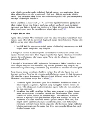 setiap individu masyarakat muslim terlindungi hak-hak asasinya yang sesuai prinsip hukum 
islam, adalah al-hurriyyah, dan al-musawwah الحرية المساوة . Hak-hak asasi setiap individu 
muslim yang merupakan prinsip hukum islam dalam bermasyarakat itulah yang memungkinkan 
terjadinya keseimbangan masyarakat, 
Prinsip kesembilan al-musyawarah المشوارة . Musyawarah dapat berarti meminta pendapat dari 
pihak pimpinan kepada yang dipimpin atau berupa usul dari arus bawah, yakni dari lapisan 
masyarakat yang dipimpin kepada yang memimpinnya. Prinsip ini merupakan landasan hukum 
islam melalui proses taqnin dan menjadikannya sebagai hukum positif.[10] 
4. Tujuan Hukum Islam 
Agama Islam diturunkan Alloh mempunyai tujuan yaitu untuk mewujudkan kemaslahatan hidup 
manusia secara individual dan masyarakat. Begitu pula dengan hukum-hukumnya. Menurut Abu 
Zahroh ada tiga tujuan hukum Islam.[11] 
1. Mendidik individu agar mampu menjadi sumber kebajikan bagi masyarakatnya dan tidak 
menjadi sumber malapetakata bagi orang lain; 
2. Menegakkan keadilan di dalam masyarakat secara internal di antara sesama ummat Islam 
maupun eksternal antara ummat Islam dengan masyarakat luar. Agama Islam tidak membedakan 
manusia dari segi keturunan, suku bangsa, agama. Warna kulit dan sebagainya. Kecuali 
ketaqwaan kepada-Nya. 
3. Mewujudkan kemaslahatan hakiki bagi manusia dan masyarakat. Bukan kemaslahatan semu 
untuk sebagian orang atas dasar hawa nafsu yang berakibat penderitaan bagi orang ain, tapi 
kemaslahatan bagi semua orang, kemaslahatan yang betul-betul bisa dirasakan oleh semua pihak. 
Yang dimaksud dengan kemaslahatan hakiki itu meliputi lima hal yaitu Agama, jiwa, akal, 
keturunan, dan harta. Yang lima ini merupakan pokok kehidupan manusia di dunia dan manusia 
tidak akan bisa mencapai kesempurnaan hidupnya di dunia ini kecuali dengan kelima hal itu. 
Menurutnya yang dimaksud dengan lima ini adalah:[12] 
1. Memelihara Agama Memelihara agama adalah memelihara kemerdekaan manusia di 
dalam menjalankan agamanya. Agamalah yang meninggikan martabat manusia dari 
hewan. Tidak ada paksaan di dalam menjalankan agama. Sudah jelas mana yang benar 
dan mana yang salah. 
2. Memelihara jiwa adalah memelihara hak hidup secara terhormat memelihara jiwa dari 
segala macam ancaman, pembunuhan, penganiayaan dan sebagainya. Islam menjaga 
kemerdekaan berbuat, berpikir dan bertempat tinggal, Islam melindungi kebebasan 
berkreasi di lingkungan sosial yang terhormat dengan tidak melanggar hak orang lain. 
3. Memelihara akal adalah memelihara manusia agar tidak menjadi beban sosial, tidak 
menjadi sumber kejahatan dan penyakit di dalam masyarakat. Islam berkewajiban 
memelihara akal sehat manusia karena dengan akal sehat itu manusia mampu melakukan 
kebajikan dan sesuatu yang bermanfaat bagi dirinya dan masyarakat laksana batu merah 
di dalam bangunan sosial. 
 