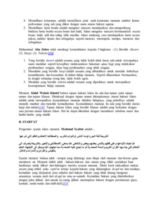 4. Memelihara keturunan, adalah memelihara jenis anak keturunan manusia melalui ikatan 
perkwainan yang sah yang diikat dengan suatu aturan hukum agama. 
5. Memelihara harta benda adalah mengatur tatacara mendapatkan dan mengembang 
biakkan harta benda secara benar dan halal, Islam mengatur tatacara bermuamalah secara 
benar, halal, adil dan saling ridla merdlai. Islam melarang cara mendapatkan harta secara 
paksa, melalui tipuan dan sebagainya seperti mencuri, merampok, menipu, memeras dan 
sebagainya. 
Muhammad Abu Zahro telah membagi kemaslahatan kepada 3 tingkatan : (1). Bersifat dlaruri 
(2). Haaji; (3). Tahsini.[13] 
1. Yang bersifat daruri adalah sesuatu yang tidak boleh tidak harus ada untuk terwujudnya 
suatu maslahat seperti kewajiban melaksanakan hukuman qisas bagi yang melakukan 
pembunuhan sengaja, diyat bagi pembunuhan yang tidak sengaja. 
2. Masalahat yang bersifat haaji adalah sesuatu yang dibutuhkan untuk menolak timbulnya 
kemadlaratan dan kesusahan di dalam hidup manusia. Seperti diharamkan bermusuhan, 
iri dengki terhadap orang lain, tidak boleh egois. 
3. Maslahat yang bersifat tahsini adalah sesuatu yang diperlukan untuk mewujudkan 
kesempurnaan hidup manusia. 
Menurut Abdul Wahab Khalaf bahwa tujuan hukum Islam itu ada dua tujuan yaitu tujuan 
umum dan tujuan khusus. Dimaksud dengan tujuan umum ditetapkannya aturan hukum Islam 
adalah untuk mewujudkan kemaslahatan manusia didalam hidupnya, yang prinsifnya adalah 
menarik manfaat dan menolak kemadlaratan. Kemaslahatan manusia itu ada yang bersifat daruri, 
haaji dan tahsini.[14] Tujuan hukum Islam yang bersifat khusus adalah yang berkaitan dengan 
satu persatu aturan hukum Islam. Hal ini dapat diketahui dengan memahami asbabun nuzul dan 
hadits-hadits yang shahih. 
B. SYARI’AT 
Pengertian syariat islam menurut Mahmud Syaltut adalah ; 
الشريعة لغة المورد تؤمه الناس اوالدواب للشرب والصطلاحا الاحكام والنظم التي شرعها 
الله لعباده لاتباعها وعلي قطهم بالناس بعضهم ببعض واننانعني هنا بمعنى الاصطلاحى والتعبير بالشريعة ينصرف الي 
الاحكام التي جاء بها القران الكريم والسنة المحمد ية ثم ما اجمع عليه الصحا بة مما اجتهدوا فيه ويدخل فى الاجتهاد الحكم 
بالقياس والقرائن والامارات والدلائل 
Syariat menurut bahasa ialah : tempat yang didatangi atau dituju oleh manusia dan hewan guna 
meminum air. Menurut istilah ialah : hukum-hukum dan aturan yang Allah syariatkan buat 
hambanya untuk diikuti dan hubungan mereka sesama manusia. Disini kami maksudkan makna 
secara yang istilah yaitu syari’at tertuju kepada hukum yang didatangkan al-qur’an dan rasulnya, 
kemudian yang disepakati para sahabat dari hukum hukum yang tidak datang mengenai 
urusannya sesuatu nash dari al-qur’an atau as-sunnah. Kemudian hukum yang diistimbatkan 
dengan jalan ijtihad, dan masuk ke ruang ijtihad menetapkan hukum dengan perantaraan qiyas, 
karinah, tanda-tanda dan dalil-dalil.[15] 
 