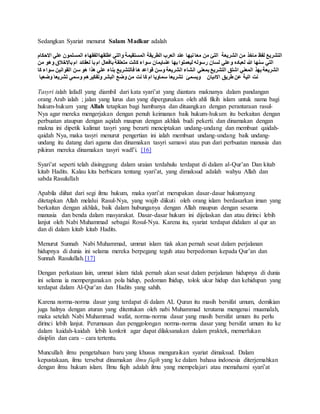 Sedangkan Syariat menurut Salam Madkur adalah 
التشريع لفظ ماخذ من الشريعة التئ من معا نيها عند العرب الطريقة المستقيمة والتي اطلقهاالفقهاء المسلمون علي الاحكام 
التي سنها الله لعباده وعلي لسان رسوله ليعملوا بها عنىايمان سواء كانت متعلقة بافعال ام با لعقائد ام بالاخلاق  وهو من 
الشريعة بهذ المعني اشتق التشريع بمعني انشاء الشريعة وسن قواعد ها فالتشريع بناء علي هذا هو سن القوانين سواء كا 
نت اتية عن طريق الاديان ويسمئ تشريعا سماويا ام كا نت من وضع البشر وتفكيرهم وسمي تشريعا وضعيا 
Tasyri ialah lafadl yang diambil dari kata syari’at yang diantara maknanya dalam pandangan 
orang Arab ialah ; jalan yang lurus dan yang dipergunakan oleh ahli fikih islam untuk nama bagi 
hukum-hukum yang Allah tetapkan bagi hambanya dan dituangkan dengan perantaraan rasul- 
Nya agar mereka mengerjakan dengan penuh keimanan baik hukum-hukum itu berkaitan dengan 
perbuatan ataupun dengan aqidah maupun dengan akhlak budi pekerti. dan dinamakan dengan 
makna ini dipetik kalimat tasyri yang berarti menciptakan undang-undang dan membuat qaidah-qaidah 
Nya, maka tasyri menurut pengertian ini ialah membuat undang-undang baik undang-undang 
itu datang dari agama dan dinamakan tasyri samawi atau pun dari perbuatan manusia dan 
pikiran mereka dinamakan tasyri wadl’i. [16] 
Syari’at seperti telah disinggung dalam uraian terdahulu terdapat di dalam al-Qur’an Dan kitab 
kitab Hadits. Kalau kita berbicara tentang syari’at, yang dimaksud adalah wahyu Allah dan 
sabda Rasulullah 
Apabila diihat dari segi ilmu hukum, maka syari’at merupakan dasar-dasar hukumyang 
ditetapkan Allah melalui Rasul-Nya, yang wajib diikuti oleh orang islam berdasarkan iman yang 
berkaitan dengan akhlak, baik dalam hubunganya dengan Allah maupun dengan sesama 
manusia dan benda dalam masyarakat. Dasar-dasar hukum ini dijelaskan dan atau dirinci lebih 
lanjut oleh Nabi Muhammad sebagai Rosul-Nya. Karena itu, syariat terdapat didalam al qur an 
dan di dalam kitab kitab Hadits. 
Menurut Sunnah Nabi Muhammad, ummat islam tiak akan pernah sesat dalam perjalanan 
hidupnya di dunia ini selama mereka berpegang teguh atau berpedoman kepada Qur’an dan 
Sunnah Rasulullah.[17] 
Dengan perkataan lain, ummat islam tidak pernah akan sesat dalam perjalanan hidupnya di dunia 
ini selama ia mempergunakan pola hidup, pedoman lhidup, tolok ukur hidup dan kehidupan yang 
terdapat dalam Al-Qur’an dan Hadits yang sahih. 
Karena norma-norma dasar yang terdapat di dalam AL Quran itu masih bersifat umum, demikian 
juga halnya dengan aturan yang ditentukan oleh nabi Muhammad terutama mengenai muamalah, 
maka setelah Nabi Muhammad wafat, norma-norma dasar yang masih bersifat umum itu perlu 
dirinci lebih lanjut. Perumusan dan penggolongan norma-norma dasar yang bersifat umum itu ke 
dalam kaidah-kaidah lebih konkrit agar dapat dilaksanakan dalam praktek, memerlukan 
disiplin dan cara – cara tertentu. 
Muncullah ilmu pengetahuan baru yang khusus menguraikan syariat dimaksud. Dalam 
kepustakaan, ilmu tersebut dinamakan ilmu fiqih yang ke dalam bahasa indonesia diterjemahkan 
dengan ilmu hukum islam. Ilmu fiqih adalah ilmu yang mempelajari atau memahami syari’at 
 