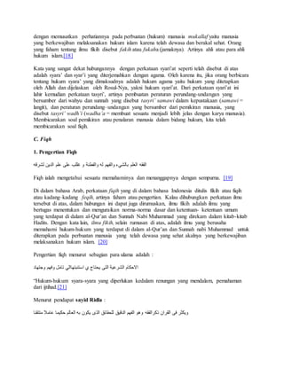 dengan memusatkan perhatiannya pada perbuatan (hukum) manusia mukallaf yaitu manusia 
yang berkewajiban melaksanakan hukum islam karena telah dewasa dan berakal sehat. Orang 
yang faham tentang ilmu fikih disebut fakih atau fukaha (jamaknya). Artinya ahli atau para ahli 
hukum islam.[18] 
Kata yang sangat dekat hubungannya dengan perkataan syari’at seperti telah disebut di atas 
adalah syara’ dan syar’i yang diterjemahkan dengan agama. Oleh karena itu, jika orang berbicara 
tentang hukum syara’ yang dimaksudnya adalah hukum agama yaitu hukum yang ditetapkan 
oleh Allah dan dijelaskan oleh Rosul-Nya, yakni hukum syari’at. Dari perkataan syari’at ini 
lahir kemudian perkataan tasyri’, artinya pembuatan peraturan perundang-undangan yang 
bersumber dari wahyu dan sunnah yang disebut tasyri’ samawi dalam kepustakaan (samawi = 
langit), dan peraturan perundang–undangan yang bersumber dari pemikiran manusia, yang 
disebut tasyri’ wadh’i (wadha’a = membuat sesuatu menjadi lebih jelas dengan karya manusia). 
Membicarakan soal pemikiran atau penalaran manusia dalam bidang hukum, kita telah 
membicarakan soal fiqih. 
C. Fiqh 
1. Pengertian Fiqh 
الفقه العلم بالشيء والفهم له والفطنة و غللب على علم الدين لشرقه 
Fiqh ialah mengetahui sesuatu memahaminya dan menanggapnya dengan sempurna. [19] 
Di dalam bahasa Arab, perkataan fiqih yang di dalam bahasa Indonesia ditulis fikih atau fiqih 
atau kadang–kadang feqih, artinya faham atau pengertian. Kalau dihubungkan perkataan ilmu 
tersebut di atas, dalam hubungan ini dapat juga dirumuskan, ilmu fikih adalah ilmu yang 
bertugas menentukan dan menguraikan norma-norma dasar dan ketentuan- ketentuan umum 
yang terdapat di dalam al-Qur’an dan Sunnah Nabi Muhammad yang direkam dalam kitab-kitab 
Hadits. Dengan kata lain, ilmu fikih, selain rumusan di atas, adalah ilmu yang berusaha 
memahami hukum-hukum yang terdapat di dalam al-Qur’an dan Sunnah nabi Muhammad untuk 
diterapkan pada perbuatan manusia yang telah dewasa yang sehat akalnya yang berkewajiban 
melaksanakan hukum islam. [20] 
Pengertian fiqh menurut sebagian para ulama adalah : 
الاحكام الشرعية التى يحتاج ي استنبتهاالي تامل وفهم وجتهاد 
“Hukum-hukum syara-syara yang diperlukan kedalam renungan yang mendalam, pemahaman 
dari ijtihad.[21] 
Menurut pendapat sayid Ridla : 
ويكثر فى القران ذكرالفقه وهو الفهم الدقيق للحقائق الذى يكون به العالم حكيما عاملا متتقنا 
 