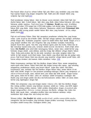 Dan banyak dalam al-qur’an sebutan kalimat fiqh yaitu faham yang mendalam yang amat halus 
bagi segenap haqiqat yang dengan mengetahui fiqh. Itulah para alim menjadi hakim yang 
sempurna lagi amat teguh.[22] 
Hasil pemahaman tentang hukum islam itu disusun secara sistematis dalam kitab fiqih dan 
disebut hukum fiqih. Contoh hukum fiqih islam yang ditulis dalam bahasa Indonesia oleh orang 
Indonesia adalah, misalnya, Fiqih islam karya H. Sulaiman Rasjid yang sejak di terbitkan 
pertama kali tahun 1954 sampai kini (1990) telah puluhan kali dicetak ulang. Beberapa kitab 
hukum fikih yang ditulis dalam bahasa Indonesia. Diantaranya adalah karya Mohammad Idris 
as-Syafi’i, salah seorang pendiri mazhab hukum fikih islam, yang bernama : al-Um, artinya 
(kitab) Induk.[23] 
Fiqh arti asal katanya Paham. Disini fiqh merupakan pemahaman terhadap ilmu yang berupa 
wahyu (yaitu al-qur’an dan al-hadits sahih). Jadi fiqh sebagai suplemen dan sekaligus perbedaan 
prinsip dengan ilmu. Kelanjutan pengertian seperti ini adalah bahwa fiqih identik dengan al-ra’yi 
yang menjadi kebalikan ilmu tadi. Pengertian fiqh yang demikian kemudian berkembang 
menjadi berarti ilmu agama. Atau ilmu yang berdasar agama yakni fase kedua. Dalam fase ini 
fiqh mencakup kepada semua jenis, termasuk akidah tasawuf, dan lain-lain. Kitab al-fiqh akbar 
karya Abu Hanifah sama sekali tidak menyinggung hukum, namun isinya adalah hal-hal yang 
berkaitan dengan akidah . pada akhirnya pada fase ketiga fiqh difahami sebagai disiplin hukum 
Islam. Kalau pada awalnya fiqh itu alat untuk memahami atau untuk mengkaji dalam fase 
tarkhir ini fiqh menjadi sosok objek kajian. Suatu disiplin yang dikaji tidak lagi alat apalagi suatu 
proses. Fiqh berarti hukum Islam atau ada pula yang menyebut sebagai hukum positif Islam, oleh 
karena adanya dominasi akal manusia dalam memahami wahyu. [24] 
Dalam kenyataannya meskipun fiqh bisa diartikan dengan hukum Islam, namun mengandung 
aspek-aspek selain hukum. Dalam kitab-kitab fiqh dengan konsep etika agama, juga terkadang 
mengandung pembahasaan akidah yang berarti wilayah kajian ilmu kalam. Dan dalam 
kenyataannya pula, meskipun fiqh bisa diartikan dengan hukum Islam, namun hukum di sini 
tidak selalu identik dengan law atau peraturan perundang-undangan Hukum yang mempunyai al-ahkam 
al-khamsah (wajib, sunat, makruh harm, jaiz) dalam fiqh lebih identik dengan konsep 
etika agama, dalam hal ini Islam yakni ciri utamanya adalah terwujudnya kandungan nilai 
ibadah yang sarat dengan pahala dan siksa dan berkonsekuensi akhirat. Inilah ciri utama dalam 
hal-hal yang digabungkan dengan fiqh. 
Dilihat dari cakupannya yang sarat dengan muatan religious ethic, fiqh bisa diartikan dengan 
ilmu tentang perilaku manusia yang landasan utamanya adalah nas / wahyu, atau lebih singkat 
ilmu Islam tentang perilaku manusia. Istilah perilaku dimaksudkan dengan al-amaliyah yaitu 
dengan mengecualikan diskursus teologis, perasaan, dan filsafat, sehingga ilmu kalam dan 
filsafat tidak masuk disini.. sedangkan predikat Islam atau landasan utamanya wahyu 
membedaan fiqih dengan ilmu atau konsep non islam. 
Menurut definisi Abu Hanifah fiqh adalah marifat al-nafs malaha waman alaiha amalan. 
(mengetahui hak dan kewajiban yang berkaitan dengan perilaku seseorang). Konsep hak dan 
kewajiban adalah konsep etika. Sedangkan definisi yang 
 