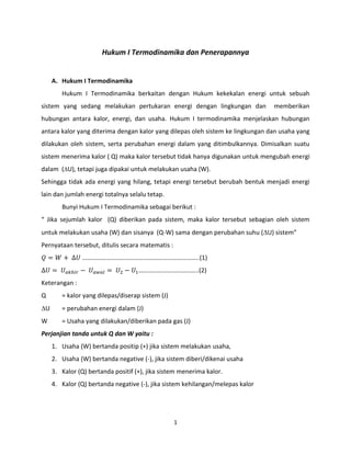 1
Hukum I Termodinamika dan Penerapannya
A. Hukum I Termodinamika
Hukum I Termodinamika berkaitan dengan Hukum kekekalan energi untuk sebuah
sistem yang sedang melakukan pertukaran energi dengan lingkungan dan memberikan
hubungan antara kalor, energi, dan usaha. Hukum I termodinamika menjelaskan hubungan
antara kalor yang diterima dengan kalor yang dilepas oleh sistem ke lingkungan dan usaha yang
dilakukan oleh sistem, serta perubahan energi dalam yang ditimbulkannya. Dimisalkan suatu
sistem menerima kalor ( Q) maka kalor tersebut tidak hanya digunakan untuk mengubah energi
dalam (U), tetapi juga dipakai untuk melakukan usaha (W).
Sehingga tidak ada energi yang hilang, tetapi energi tersebut berubah bentuk menjadi energi
lain dan jumlah energi totalnya selalu tetap.
Bunyi Hukum I Termodinamika sebagai berikut :
“ Jika sejumlah kalor (Q) diberikan pada sistem, maka kalor tersebut sebagian oleh sistem
untuk melakukan usaha (W) dan sisanya (Q-W) sama dengan perubahan suhu (U) sistem”
Pernyataan tersebut, ditulis secara matematis :
𝑄 = 𝑊 + ∆𝑈 ………………………………………………………………..(1)
∆𝑈 = 𝑈 𝑎𝑘ℎ𝑖𝑟 − 𝑈 𝑎𝑤𝑎𝑙 = 𝑈2 − 𝑈1………………………………..(2)
Keterangan :
Q = kalor yang dilepas/diserap sistem (J)
U = perubahan energi dalam (J)
W = Usaha yang dilakukan/diberikan pada gas (J)
Perjanjian tanda untuk Q dan W yaitu :
1. Usaha (W) bertanda positip (+) jika sistem melakukan usaha,
2. Usaha (W) bertanda negative (-), jika sistem diberi/dikenai usaha
3. Kalor (Q) bertanda positif (+), jika sistem menerima kalor.
4. Kalor (Q) bertanda negative (-), jika sistem kehilangan/melepas kalor
 