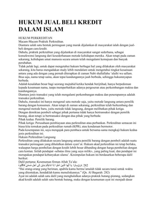 HUKUM JUAL BELI KREDIT
DALAM ISLAM
HUKUM PERKREDITAN
Macam-Macam Praktek Perkreditan.
Diantara salah satu bentuk perniagaan yang marak dijalankan di masyarakat ialah dengan jual-
beli dengan cara kredit.
Dahulu, praktek perkreditan yang dijalankan di masyarakat sangat sederhana, sebagai
konsekwensi langsung dari kesederhanaan metode kehidupan mereka. Akan tetapi pada zaman
sekarang, kehidupan umat manusia secara umum telah mengalami kemajuan dan banyak
perubahan.
Tidak pelak lagi, untuk dapat mengetahui hukum berbagai hal yang dilakukan oleh masyarakat
sekarang, kita harus mengadakan study lebih mendalam untuk mengetahui tingkat kesamaan
antara yang ada dengan yang pernah diterapkan di zaman Nabi shallallahu „alaihi wa sallam.
Bisa saja, nama tetap sama, akan tepai kandungannya jauh berbeda, sehingga hukumnyapun
berbeda.
Adalah kesalahan besar bagi seorang mujtahid ketika hendak berijtihad, hanya berpedoman
kepada kesamaan nama, tanpa memperhatikan adanya pergeseran atau perkembangan makna dan
kandungannya.
Diantara jenis transaksi yang telah mengalami perkembangan makna dan penerapannya adalah
transaksi perkreditan.
Dahulu, transaksi ini hanya mengenal satu metode saja, yaitu metode langsung antara pemilik
barang dengan konsumen. Akan tetapi di zaman sekarang, perkreditan telah berkembang dan
mengenal metode baru, yaitu metode tidak langsung, dengan melibatkan pihak ketiga.
Dengan demikian pembeli sebagai pihak pertama tidak hanya bertransaksi dengan pemilik
barang, akan tetapi ia bertransaksi dengan dua pihak yang berbeda:
Pihak kedua: Pemilik barang.
Pihak ketiga: Perusahaan pembiayaan atau perkreditan atau perbankan. Perkreditan semacan ini
biasa kita temukan pada perkreditan rumah (KPR), atau kendaraan bermotor.
Pada kesempatan ini, saya mengajak para pembaca untuk bersama-sama mengkaji hukum kedua
jenis perkreditan ini.
Hukum Perkreditan Langsung
Perkreditan yang dilakukan secara langsung antara pemilik barang dengan pembeli adalah suatu
transaksi perniagaan yang dihalalkan dalam syari‟at. Hukum akad perkreditan ini tetap berlaku,
walaupun harga pembelian dengan kredit lebih besar dibanding dengan harga pembelian dengan
cara kontan. Inilah pendapat -sebatas ilmu yang saya miliki-, yang paling kuat, dan pendapat ini
merupakan pendapat kebanyakan ulama‟. Kesimpulan hukum ini berdasarkan beberapa dalil
berikut:
Dalil pertama: Keumuman firman Allah Ta‟ala:
                                            . ‫282 :حسقةلا‬
“Hai orang-orang yang beriman, apabila kamu bermu‟amalah tidak secara tunai untuk waktu
yang ditentukan, hendaklah kamu menuliskannya.” (Qs. Al Baqarah: 282)
Ayat ini adalah salah satu dalil yang menghalalkan adanya praktek hutang-piutang, sedangkan
akad kredit adalah salah satu bentuk hutang, maka dengan keumuman ayat ini menjadi dasar
 