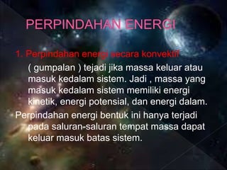 1. Perpindahan energi secara konvektif
( gumpalan ) tejadi jika massa keluar atau
masuk kedalam sistem. Jadi , massa yang
masuk kedalam sistem memiliki energi
kinetik, energi potensial, dan energi dalam.
Perpindahan energi bentuk ini hanya terjadi
pada saluran-saluran tempat massa dapat
keluar masuk batas sistem.
 