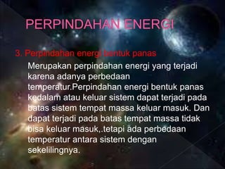 3. Perpindahan energi bentuk panas
Merupakan perpindahan energi yang terjadi
karena adanya perbedaan
temperatur.Perpindahan energi bentuk panas
kedalam atau keluar sistem dapat terjadi pada
batas sistem tempat massa keluar masuk. Dan
dapat terjadi pada batas tempat massa tidak
bisa keluar masuk,.tetapi ada perbedaan
temperatur antara sistem dengan
sekelilingnya.
 