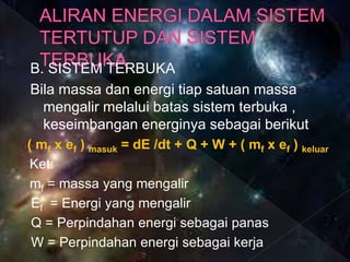 B. SISTEM TERBUKA
Bila massa dan energi tiap satuan massa
mengalir melalui batas sistem terbuka ,
keseimbangan energinya sebagai berikut
( mf x ef ) masuk = dE /dt + Q + W + ( mf x ef ) keluar
Ket:
mf = massa yang mengalir
Ef = Energi yang mengalir
Q = Perpindahan energi sebagai panas
W = Perpindahan energi sebagai kerja
 