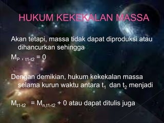 Akan tetapi, massa tidak dapat diproduksi atau
dihancurkan sehingga
MP , t1-t2 = 0
Dengan demikian, hukum kekekalan massa
selama kurun waktu antara t1 dan t2 menjadi
:
Mt1-t2 = Mn,t1-t2 + 0 atau dapat ditulis juga
 