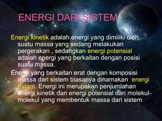 Energi kinetik adalah energi yang dimiliki oleh
suatu massa yang sedang melakukan
pergerakan , sedangkan energi potensial
adalah energi yang berkaitan dengan posisi
suatu massa.
Energi yang berkaitan erat dengan komposisi
massa dari sistem biasanya dinamakan energi
dalam. Energi ini merupakan penjumlahan
energi kinetik dan energi potensial dari molekul-
molekul yang membentuk massa dari sistem
 