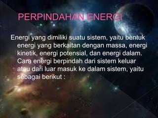 Energi yang dimiliki suatu sistem, yaitu bentuk
energi yang berkaitan dengan massa, energi
kinetik, energi potensial, dan energi dalam.
Cara energi berpindah dari sistem keluar
atau dari luar masuk ke dalam sistem, yaitu
sebagai berikut :
 