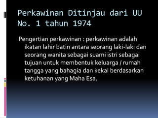 Perkawinan Ditinjau dari UU
No. 1 tahun 1974
Pengertian perkawinan : perkawinan adalah
ikatan lahir batin antara seorang laki-laki dan
seorang wanita sebagai suami istri sebagai
tujuan untuk membentuk keluarga / rumah
tangga yang bahagia dan kekal berdasarkan
ketuhanan yang Maha Esa.
 