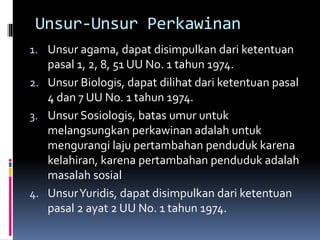 Unsur-Unsur Perkawinan
1. Unsur agama, dapat disimpulkan dari ketentuan
pasal 1, 2, 8, 51 UU No. 1 tahun 1974.
2. Unsur Biologis, dapat dilihat dari ketentuan pasal
4 dan 7 UU No. 1 tahun 1974.
3. Unsur Sosiologis, batas umur untuk
melangsungkan perkawinan adalah untuk
mengurangi laju pertambahan penduduk karena
kelahiran, karena pertambahan penduduk adalah
masalah sosial
4. UnsurYuridis, dapat disimpulkan dari ketentuan
pasal 2 ayat 2 UU No. 1 tahun 1974.
 