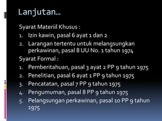 Lanjutan…
Syarat Materiil Khusus :
1. Izin kawin, pasal 6 ayat 1 dan 2
2. Larangan tertentu untuk melangsungkan
perkawinan, pasal 8 UU No. 1 tahun 1974
Syarat Formal :
1. Pemberitahuan, pasal 3 ayat 2 PP 9 tahun 1975
2. Penelitian, pasal 6 ayat 1 PP 9 tahun 1975
3. Pencatatan, pasal 7 PP 9 tahun 1975
4. Pengumuman, pasal 8 PP 9 tahun 1975
5. Pelangsungan perkawinan, pasal 10 PP 9 tahun
1975
 