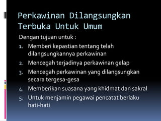 Perkawinan Dilangsungkan
Terbuka Untuk Umum
Dengan tujuan untuk :
1. Memberi kepastian tentang telah
dilangsungkannya perkawinan
2. Mencegah terjadinya perkawinan gelap
3. Mencegah perkawinan yang dilangsungkan
secara tergesa-gesa
4. Memberikan suasana yang khidmat dan sakral
5. Untuk menjamin pegawai pencatat berlaku
hati-hati
 