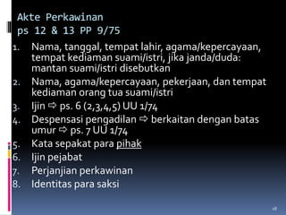 18
Akte Perkawinan
ps 12 & 13 PP 9/75
1. Nama, tanggal, tempat lahir, agama/kepercayaan,
tempat kediaman suami/istri, jika janda/duda:
mantan suami/istri disebutkan
2. Nama, agama/kepercayaan, pekerjaan, dan tempat
kediaman orang tua suami/istri
3. Ijin  ps. 6 (2,3,4,5) UU 1/74
4. Despensasi pengadilan  berkaitan dengan batas
umur  ps. 7 UU 1/74
5. Kata sepakat para pihak
6. Ijin pejabat
7. Perjanjian perkawinan
8. Identitas para saksi
 