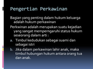 Pengertian Perkawinan
Bagian yang penting dalam hukum keluarga
adalah hukum perkawinan
Perkwinan adalah merupakan suatu kejadian
yang sangat memperngaruhi status hukum
seseorang dalam arti :
a. Timbul kedudukan sebagai suami dan
sebagai istri
b. Jika dalam perkawinan lahir anak, maka
timbul hubungan hukum antara orang tua
dan anak.
 