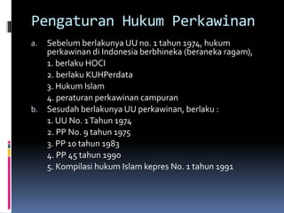 Pengaturan Hukum Perkawinan
a. Sebelum berlakunya UU no. 1 tahun 1974, hukum
perkawinan di Indonesia berbhineka (beraneka ragam),
1. berlaku HOCI
2. berlaku KUHPerdata
3. Hukum Islam
4. peraturan perkawinan campuran
b. Sesudah berlakunya UU perkawinan, berlaku :
1. UU No. 1Tahun 1974
2. PP No. 9 tahun 1975
3. PP 10 tahun 1983
4. PP 45 tahun 1990
5. Kompilasi hukum Islam kepres No. 1 tahun 1991
 