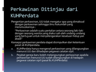 Perkawinan Ditinjau dari
KUHPerdata
Pengertian perkawinan, UU tidak mengatur apa yang dimaksud
dengan perkawinan sehingga ilmu hukumlah yang
merumuskannya :
“Perkawinan adalah suatu pertalian antara seorang laki-laki
dengan seorang wanita yang diakui sah oleh undang-undang
yang bertujuan untuk menyelengarakan kesatuan hidup yan
abadi”
Konsepsi perkawinan perdata dapat disimpulkan dari ketentuan
pasal 26 KUHperdata.
a. KUHPerdata hanya mengenal perkawinan yang dilangsungkan
menurut UU dan dihadapan pegawai catatan sipil.
b. Pejabat gereja baru boleh melangsungkan perkawinan apabila
perkawinan menurut UU sudah dilangsungkan di hadapan
pegawai catatan sipil (pasal 81 KUHPerdata)
 