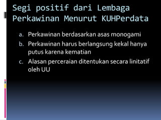 Segi positif dari Lembaga
Perkawinan Menurut KUHPerdata
a. Perkawinan berdasarkan asas monogami
b. Perkawinan harus berlangsung kekal hanya
putus karena kematian
c. Alasan perceraian ditentukan secara linitatif
oleh UU
 