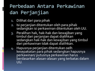 Perbedaan Antara Perkawinan
dan Perjanjian
1. Dilihat dari para pihak
2. Isi perjanjian ditentukan oleh para pihak
sedangkan isi perkawinan ditentukan oleh UU.
3. Peralihan hak, hak-hak dan kewajiban yang
timbul dari perjanjian dapat dialihkan
sedangkan hak-hak dan kewajiban yang timbul
dari perkawinan tdak dapat dialihkan.
4. Hapusnya perjanjian ditentukan oelh
kesepakatan para pihak sedangkan hapusnya
perkawinan/ putusnya perkawinan harus
berdasarkan alasan-alasan yang terbatas dalam
UU.
 
