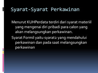 Syarat-Syarat Perkawinan
Menurut KUHPerdata terdiri dari syarat materiil
yang mengenai diri pribadi para calon yang
akan melangsungkan perkawinan.
Syarat Formil yaitu syarat2 yang mendahului
perkawinan dan pada saat melangsungkan
perkawinan
 