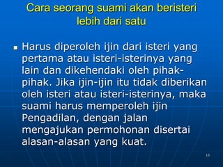 10
Cara seorang suami akan beristeri
lebih dari satu
 Harus diperoleh ijin dari isteri yang
pertama atau isteri-isterinya yang
lain dan dikehendaki oleh pihak-
pihak. Jika ijin-ijin itu tidak diberikan
oleh isteri atau isteri-isterinya, maka
suami harus memperoleh ijin
Pengadilan, dengan jalan
mengajukan permohonan disertai
alasan-alasan yang kuat.
 