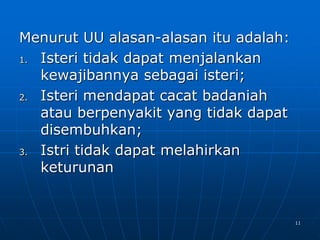 11
Menurut UU alasan-alasan itu adalah:
1. Isteri tidak dapat menjalankan
kewajibannya sebagai isteri;
2. Isteri mendapat cacat badaniah
atau berpenyakit yang tidak dapat
disembuhkan;
3. Istri tidak dapat melahirkan
keturunan
 