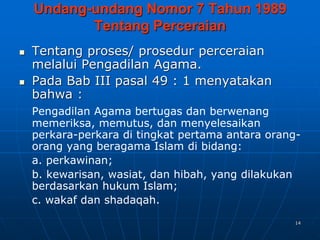 14
Undang-undang Nomor 7 Tahun 1989
Tentang Perceraian
 Tentang proses/ prosedur perceraian
melalui Pengadilan Agama.
 Pada Bab III pasal 49 : 1 menyatakan
bahwa :
Pengadilan Agama bertugas dan berwenang
memeriksa, memutus, dan menyelesaikan
perkara-perkara di tingkat pertama antara orang-
orang yang beragama Islam di bidang:
a. perkawinan;
b. kewarisan, wasiat, dan hibah, yang dilakukan
berdasarkan hukum Islam;
c. wakaf dan shadaqah.
 