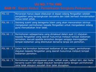 15
UU NO. 7 TH 1989
BAB IV: Bagian Kedua: Pemeriksaan Sengketa Perkawinan
PSL 65 Perceraian hanya dapat dilakukan di depan sidang Pengadilan setelah
pengadilan yang bersangkutan berusaha dan tidak berhasil mendamaikan
kedua belah pihak.
PSL 66 : 1 Seorang suami yang beragama Islam yang akan menceraikan istrinya
mengajukan permohonan kepada Pengadilan untuk mengadakan sidang
guna menyaksikan ikrar talak.
PSL 66 : 2 Permohonan sebagaimana yang dimaksud dalam ayat (1) diajukan
kepada Pengadilan yang daerah hukumnya meliputi tempat kediaman
termohon, kecuali apabila termohon dengan sengaja meninggalkan
tempat kediaman yang ditentukan bersama tanpa izin pemohon.
PSL 66 : 3 Dalam hal termohon bertempat kediaman di luar negeri, permohonan
diajukan kepada Pengadilan yang daerah hukumnya meliputi tempat
kediaman pemohon.
PSL 66 : 5 Permohonan soal penguasaan anak, nafkah anak, nafkah istri, dan harta
bersama suami istri dapat diajukan bersama-sama dengan permohonan
cerai talak ataupun sesudah ikrar talak diucapkan.
 