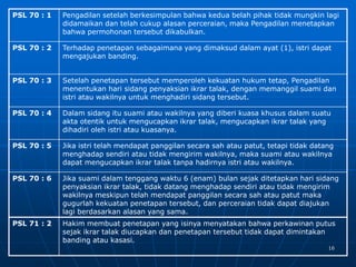 16
PSL 70 : 1 Pengadilan setelah berkesimpulan bahwa kedua belah pihak tidak mungkin lagi
didamaikan dan telah cukup alasan perceraian, maka Pengadilan menetapkan
bahwa permohonan tersebut dikabulkan.
PSL 70 : 2 Terhadap penetapan sebagaimana yang dimaksud dalam ayat (1), istri dapat
mengajukan banding.
PSL 70 : 3 Setelah penetapan tersebut memperoleh kekuatan hukum tetap, Pengadilan
menentukan hari sidang penyaksian ikrar talak, dengan memanggil suami dan
istri atau wakilnya untuk menghadiri sidang tersebut.
PSL 70 : 4 Dalam sidang itu suami atau wakilnya yang diberi kuasa khusus dalam suatu
akta otentik untuk mengucapkan ikrar talak, mengucapkan ikrar talak yang
dihadiri oleh istri atau kuasanya.
PSL 70 : 5 Jika istri telah mendapat panggilan secara sah atau patut, tetapi tidak datang
menghadap sendiri atau tidak mengirim wakilnya, maka suami atau wakilnya
dapat mengucapkan ikrar talak tanpa hadirnya istri atau wakilnya.
PSL 70 : 6 Jika suami dalam tenggang waktu 6 (enam) bulan sejak ditetapkan hari sidang
penyaksian ikrar talak, tidak datang menghadap sendiri atau tidak mengirim
wakilnya meskipun telah mendapat panggilan secara sah atau patut maka
gugurlah kekuatan penetapan tersebut, dan perceraian tidak dapat diajukan
lagi berdasarkan alasan yang sama.
PSL 71 : 2 Hakim membuat penetapan yang isinya menyatakan bahwa perkawinan putus
sejak ikrar talak diucapkan dan penetapan tersebut tidak dapat dimintakan
banding atau kasasi.
 