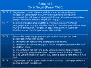 17
Paragraf 3
Cerai Gugat (Pasal 73-86)
PSL 73 : 1 Gugatan perceraian diajukan oleh istri atau kuasanya kepada
Pengadilan yang daerah hukumnya meliputi tempat kediaman
penggugat, kecuali apabila penggugat dengan sengaja meninggalkan
tempat kediaman bersama tanpa izin tergugat.
PSL 77 Selama berlangsungnya gugatan perceraian, atas permohonan
penggugat atau tergugat atau berdasarkan pertimbangan bahaya yang
mungkin ditimbulkan, Pengadilan dapat mengizinkan suami istri
tersebut untuk tidak tinggal dalam satu rumah.
PSL 78 Selama berlangsungnya gugatan perceraian, atas permohonan
penggugat, Pengadilan dapat:
a. menentukan nafkah yang ditanggung oleh suami;
b. menentukan hal-hal yang perlu untuk menjamin pemeliharaan dan
pendidikan anak;
c. menentukan hal-hal yang perlu untuk menjamin terpeliharanya
barang-barang yang menjadi hak bersama suami istri atau barang-
barang yang menjadi hak suami atau barang-barang yang menjadi hak
istri.
PSL 79 Gugatan perceraian gugur apabila suami atau istri meninggal sebelum
adanya putusan Pengadilan.
 