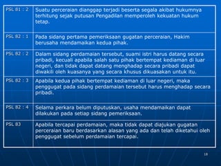 18
PSL 81 : 2 Suatu perceraian dianggap terjadi beserta segala akibat hukumnya
terhitung sejak putusan Pengadilan memperoleh kekuatan hukum
tetap.
PSL 82 : 1 Pada sidang pertama pemeriksaan gugatan perceraian, Hakim
berusaha mendamaikan kedua pihak.
PSL 82 : 2 Dalam sidang perdamaian tersebut, suami istri harus datang secara
pribadi, kecuali apabila salah satu pihak bertempat kediaman di luar
negeri, dan tidak dapat datang menghadap secara pribadi dapat
diwakili oleh kuasanya yang secara khusus dikuasakan untuk itu.
PSL 82 : 3 Apabila kedua pihak bertempat kediaman di luar negeri, maka
penggugat pada sidang perdamaian tersebut harus menghadap secara
pribadi.
PSL 82 : 4 Selama perkara belum diputuskan, usaha mendamaikan dapat
dilakukan pada setiap sidang pemeriksaan.
PSL 83 Apabila tercapai perdamaian, maka tidak dapat diajukan gugatan
perceraian baru berdasarkan alasan yang ada dan telah diketahui oleh
penggugat sebelum perdamaian tercapai.
 
