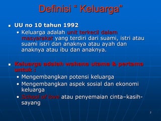2
Definisi “ Keluarga”
 UU no 10 tahun 1992
• Keluarga adalah unit terkecil dalam
masyarakat yang terdiri dari suami, istri atau
suami istri dan anaknya atau ayah dan
anaknya atau ibu dan anaknya.
 Keluarga adalah wahana utama & pertama
untuk :
• Mengembangkan potensi keluarga
• Mengembangkan aspek sosial dan ekonomi
keluarga
• School of love atau penyemaian cinta–kasih-
sayang
 