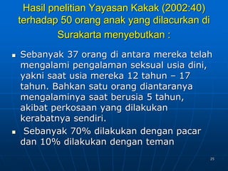 25
Hasil pnelitian Yayasan Kakak (2002:40)
terhadap 50 orang anak yang dilacurkan di
Surakarta menyebutkan :
 Sebanyak 37 orang di antara mereka telah
mengalami pengalaman seksual usia dini,
yakni saat usia mereka 12 tahun – 17
tahun. Bahkan satu orang diantaranya
mengalaminya saat berusia 5 tahun,
akibat perkosaan yang dilakukan
kerabatnya sendiri.
 Sebanyak 70% dilakukan dengan pacar
dan 10% dilakukan dengan teman
 