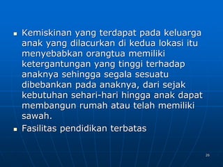 26
 Kemiskinan yang terdapat pada keluarga
anak yang dilacurkan di kedua lokasi itu
menyebabkan orangtua memiliki
ketergantungan yang tinggi terhadap
anaknya sehingga segala sesuatu
dibebankan pada anaknya, dari sejak
kebutuhan sehari-hari hingga anak dapat
membangun rumah atau telah memiliki
sawah.
 Fasilitas pendidikan terbatas
 