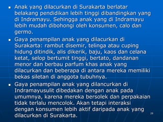 28
 Anak yang dilacurkan di Surakarta berlatar
belakang pendidikan lebih tinggi dibandingkan yang
di Indramayu. Sehingga anak yang di Indramayu
lebih mudah dibohongi oleh konsumen, calo dan
germo.
 Gaya penampilan anak yang dilacurkan di
Surakarta: rambut disemir, telinga atau cuping
hidung ditindik, alis dikerik, baju, kaos dan celana
ketat, selop bertumit tinggi, bertato, dandanan
menor dan berbau parfum khas anak yang
dilacurkan dan beberapa di antara mereka memiliki
bekas siletan di anggota tubuhnya.
 Gaya penampilan anak yang dilancurkan di
Indramayusulit dibedakan dengan anak pada
umumnya, karena mereka bersolek dan perpakaian
tidak terlalu mencolok. Akan tetapi interaksi
dengan konsumen lebih aktif daripada anak yang
dilacurkan di Surakarta.
 