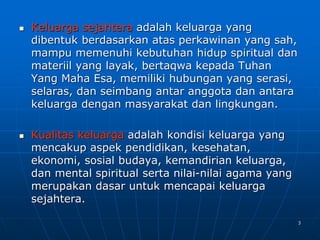 3
 Keluarga sejahtera adalah keluarga yang
dibentuk berdasarkan atas perkawinan yang sah,
mampu memenuhi kebutuhan hidup spiritual dan
materiil yang layak, bertaqwa kepada Tuhan
Yang Maha Esa, memiliki hubungan yang serasi,
selaras, dan seimbang antar anggota dan antara
keluarga dengan masyarakat dan lingkungan.
 Kualitas keluarga adalah kondisi keluarga yang
mencakup aspek pendidikan, kesehatan,
ekonomi, sosial budaya, kemandirian keluarga,
dan mental spiritual serta nilai-nilai agama yang
merupakan dasar untuk mencapai keluarga
sejahtera.
 