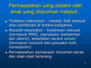 30
Permasalahan yang dialami oleh
anak yang dilacurkan meliputi :
 Tindakan kekerasan : mental, fisik seksual
atau kombinasi di antara ketiganya.
 Masalah kesehatan : kesehatan seksual
(termasuk PMS), reproduksi (kehamilan
dan aborsi), kesehatan secara umum
(termasuk nonkulit dan penyakit kulit
nonkelamin)
 Permasalahan pemakaian minuman keras
dan obat-obat terlarang.
 