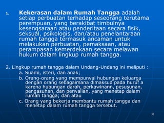 33
1. Kekerasan dalam Rumah Tangga adalah
setiap perbuatan terhadap seseorang terutama
perempuan, yang berakibat timbulnya
kesengsaraan atau penderitaan secara fisik,
seksual, psikologis, dan/atau penelantaraan
rumah tangga termasuk ancaman untuk
melakukan perbuatan, pemaksaan, atau
perampasan kemerdekaan secara melawan
hukum dalam lingkup rumah tangga.
2. Lingkup rumah tangga dalam Undang-Undang ini meliputi :
a. Suami, isteri, dan anak;
b. Orang-orang yang mempunyai hubungan keluarga
dengan orang sebagaimana dimaksud pada huruf a
karena hubungan darah, perkawinann, pesusunan,
pengasuhan, dan perwalian, yang menetap dalam
rumah tangga; dan atau
c. Orang yang bekerja membantu rumah tangga dan
menetap dalam rumah tangga tersebut.
 