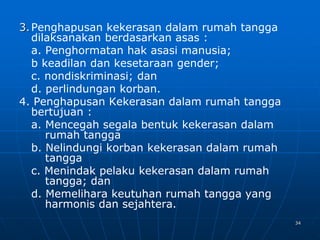 34
3.Penghapusan kekerasan dalam rumah tangga
dilaksanakan berdasarkan asas :
a. Penghormatan hak asasi manusia;
b keadilan dan kesetaraan gender;
c. nondiskriminasi; dan
d. perlindungan korban.
4. Penghapusan Kekerasan dalam rumah tangga
bertujuan :
a. Mencegah segala bentuk kekerasan dalam
rumah tangga
b. Nelindungi korban kekerasan dalam rumah
tangga
c. Menindak pelaku kekerasan dalam rumah
tangga; dan
d. Memelihara keutuhan rumah tangga yang
harmonis dan sejahtera.
 
