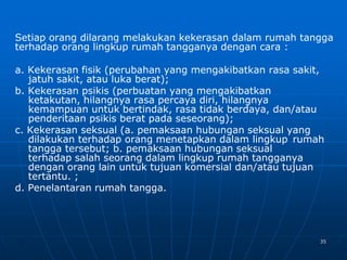 35
Setiap orang dilarang melakukan kekerasan dalam rumah tangga
terhadap orang lingkup rumah tangganya dengan cara :
a. Kekerasan fisik (perubahan yang mengakibatkan rasa sakit,
jatuh sakit, atau luka berat);
b. Kekerasan psikis (perbuatan yang mengakibatkan
ketakutan, hilangnya rasa percaya diri, hilangnya
kemampuan untuk bertindak, rasa tidak berdaya, dan/atau
penderitaan psikis berat pada seseorang);
c. Kekerasan seksual (a. pemaksaan hubungan seksual yang
dilakukan terhadap orang menetapkan dalam lingkup rumah
tangga tersebut; b. pemaksaan hubungan seksual
terhadap salah seorang dalam lingkup rumah tangganya
dengan orang lain untuk tujuan komersial dan/atau tujuan
tertantu. ;
d. Penelantaran rumah tangga.
 