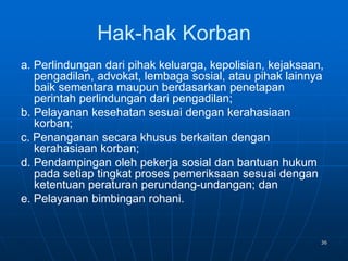36
Hak-hak Korban
a. Perlindungan dari pihak keluarga, kepolisian, kejaksaan,
pengadilan, advokat, lembaga sosial, atau pihak lainnya
baik sementara maupun berdasarkan penetapan
perintah perlindungan dari pengadilan;
b. Pelayanan kesehatan sesuai dengan kerahasiaan
korban;
c. Penanganan secara khusus berkaitan dengan
kerahasiaan korban;
d. Pendampingan oleh pekerja sosial dan bantuan hukum
pada setiap tingkat proses pemeriksaan sesuai dengan
ketentuan peraturan perundang-undangan; dan
e. Pelayanan bimbingan rohani.
 
