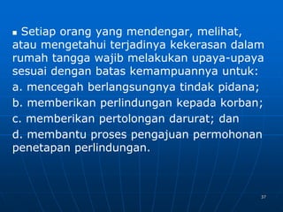 37
 Setiap orang yang mendengar, melihat,
atau mengetahui terjadinya kekerasan dalam
rumah tangga wajib melakukan upaya-upaya
sesuai dengan batas kemampuannya untuk:
a. mencegah berlangsungnya tindak pidana;
b. memberikan perlindungan kepada korban;
c. memberikan pertolongan darurat; dan
d. membantu proses pengajuan permohonan
penetapan perlindungan.
 