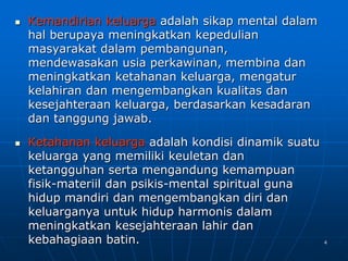 4
 Kemandirian keluarga adalah sikap mental dalam
hal berupaya meningkatkan kepedulian
masyarakat dalam pembangunan,
mendewasakan usia perkawinan, membina dan
meningkatkan ketahanan keluarga, mengatur
kelahiran dan mengembangkan kualitas dan
kesejahteraan keluarga, berdasarkan kesadaran
dan tanggung jawab.
 Ketahanan keluarga adalah kondisi dinamik suatu
keluarga yang memiliki keuletan dan
ketangguhan serta mengandung kemampuan
fisik-materiil dan psikis-mental spiritual guna
hidup mandiri dan mengembangkan diri dan
keluarganya untuk hidup harmonis dalam
meningkatkan kesejahteraan lahir dan
kebahagiaan batin.
 