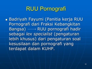 40
RUU Pornografi
 Badriyah Fayumi (Panitia kerja RUU
Pornografi dari Fraksi Kebangkitan
Bangsa) RUU pornografi hadir
sebagai lex specialist (pengaturan
lebih khusus) dari pengaturan soal
kesusilaan dan pornografi yang
terdapat dalam KUHP.
 